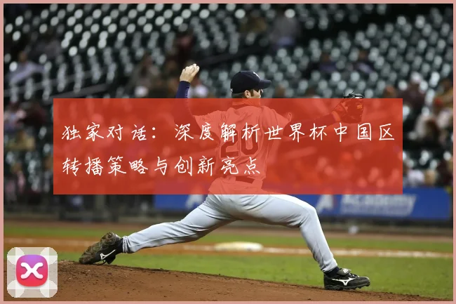独家对话：深度解析世界杯中国区转播策略与创新亮点