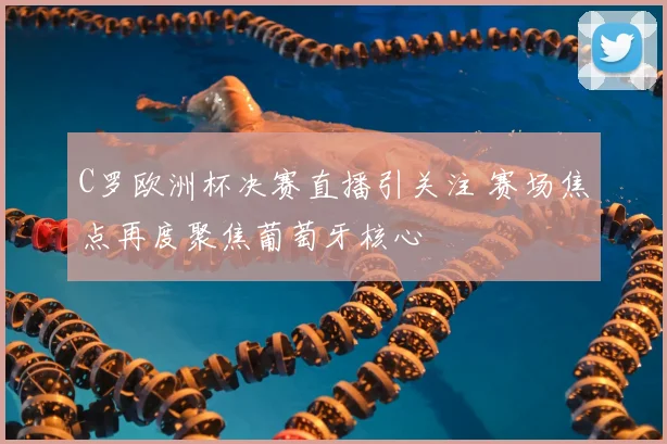 C罗欧洲杯决赛直播引关注 赛场焦点再度聚焦葡萄牙核心