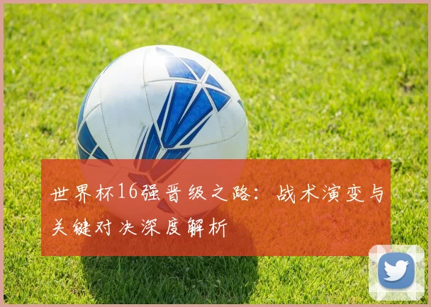 世界杯16强晋级之路:战术演变与关键对决深度解析