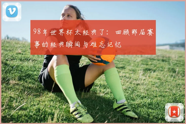 98年世界杯太经典了:回顾那届赛事的经典瞬间与难忘记忆