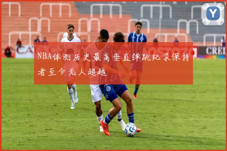 NBA体测历史最高垂直弹跳纪录保持者至今无人超越